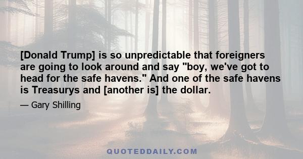 [Donald Trump] is so unpredictable that foreigners are going to look around and say boy, we've got to head for the safe havens. And one of the safe havens is Treasurys and [another is] the dollar.