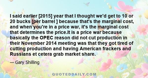 I said earlier [2015] year that I thought we'd get to 10 or 20 bucks [per barrel ] because that's the marginal cost, and when you're in a price war, it's the marginal cost that determines the price.It is a price war