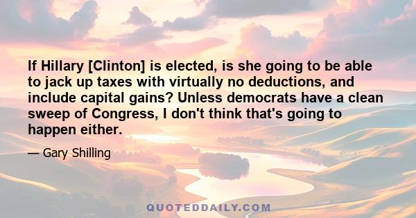 If Hillary [Clinton] is elected, is she going to be able to jack up taxes with virtually no deductions, and include capital gains? Unless democrats have a clean sweep of Congress, I don't think that's going to happen