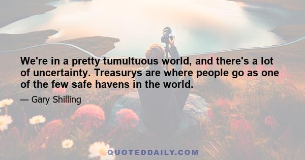 We're in a pretty tumultuous world, and there's a lot of uncertainty. Treasurys are where people go as one of the few safe havens in the world.