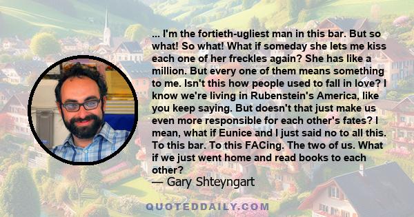 ... I'm the fortieth-ugliest man in this bar. But so what! So what! What if someday she lets me kiss each one of her freckles again? She has like a million. But every one of them means something to me. Isn't this how
