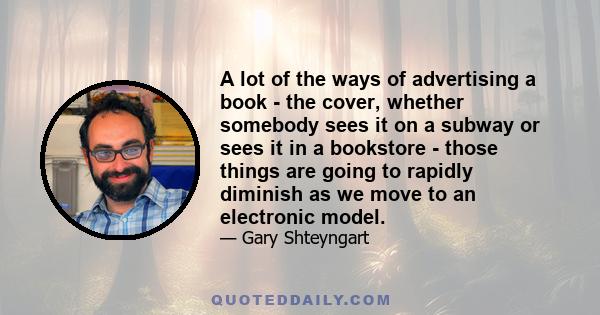 A lot of the ways of advertising a book - the cover, whether somebody sees it on a subway or sees it in a bookstore - those things are going to rapidly diminish as we move to an electronic model.