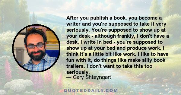 After you publish a book, you become a writer and you're supposed to take it very seriously. You're supposed to show up at your desk - although frankly, I don't have a desk, I write in bed - you're supposed to show up