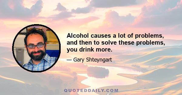 Alcohol causes a lot of problems, and then to solve these problems, you drink more.