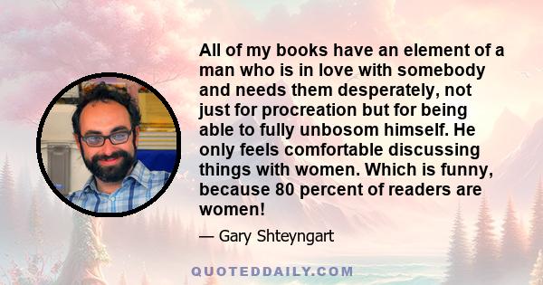 All of my books have an element of a man who is in love with somebody and needs them desperately, not just for procreation but for being able to fully unbosom himself. He only feels comfortable discussing things with