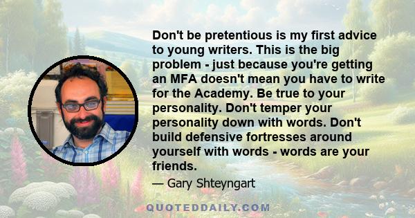 Don't be pretentious is my first advice to young writers. This is the big problem - just because you're getting an MFA doesn't mean you have to write for the Academy. Be true to your personality. Don't temper your