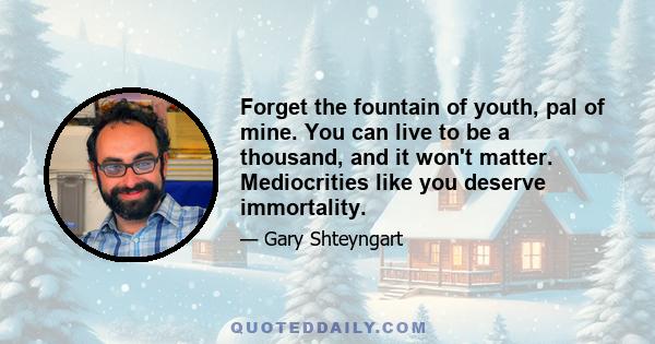 Forget the fountain of youth, pal of mine. You can live to be a thousand, and it won't matter. Mediocrities like you deserve immortality.