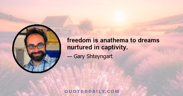 freedom is anathema to dreams nurtured in captivity.