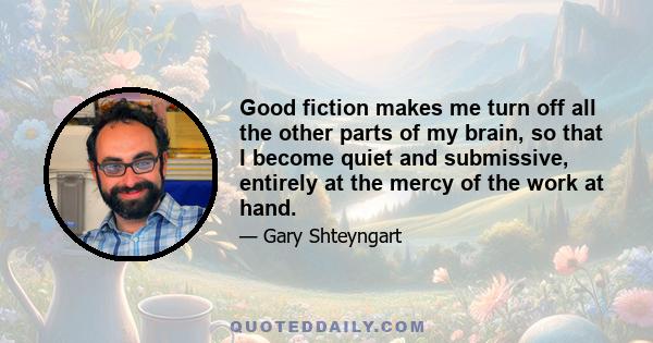 Good fiction makes me turn off all the other parts of my brain, so that I become quiet and submissive, entirely at the mercy of the work at hand.