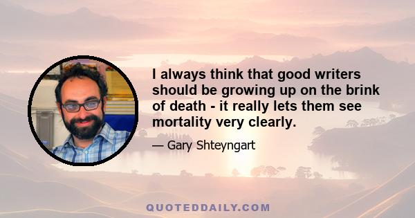 I always think that good writers should be growing up on the brink of death - it really lets them see mortality very clearly.