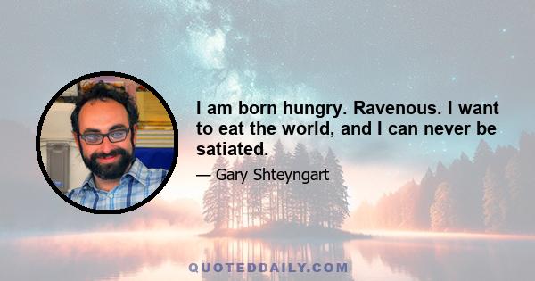 I am born hungry. Ravenous. I want to eat the world, and I can never be satiated.