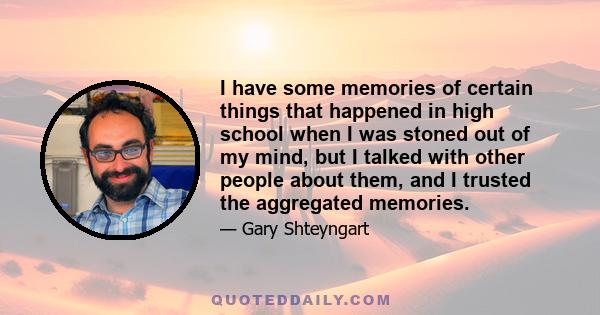 I have some memories of certain things that happened in high school when I was stoned out of my mind, but I talked with other people about them, and I trusted the aggregated memories.