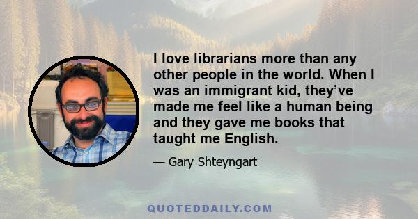 I love librarians more than any other people in the world. When I was an immigrant kid, they’ve made me feel like a human being and they gave me books that taught me English.