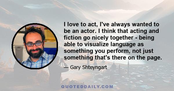 I love to act, I've always wanted to be an actor. I think that acting and fiction go nicely together - being able to visualize language as something you perform, not just something that's there on the page.