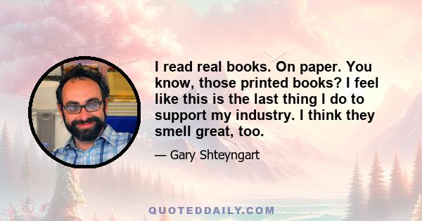 I read real books. On paper. You know, those printed books? I feel like this is the last thing I do to support my industry. I think they smell great, too.