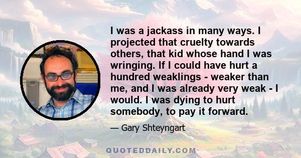 I was a jackass in many ways. I projected that cruelty towards others, that kid whose hand I was wringing. If I could have hurt a hundred weaklings - weaker than me, and I was already very weak - I would. I was dying to 