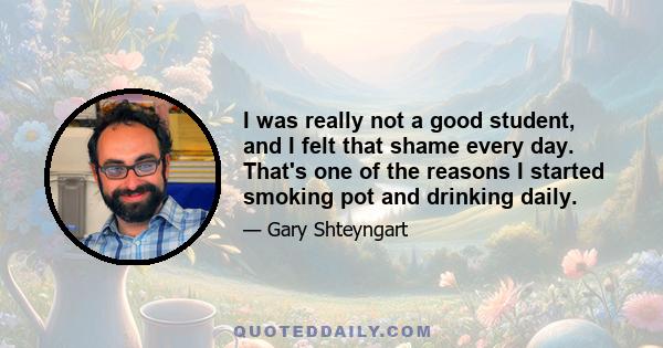 I was really not a good student, and I felt that shame every day. That's one of the reasons I started smoking pot and drinking daily.