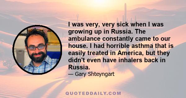 I was very, very sick when I was growing up in Russia. The ambulance constantly came to our house. I had horrible asthma that is easily treated in America, but they didn't even have inhalers back in Russia.