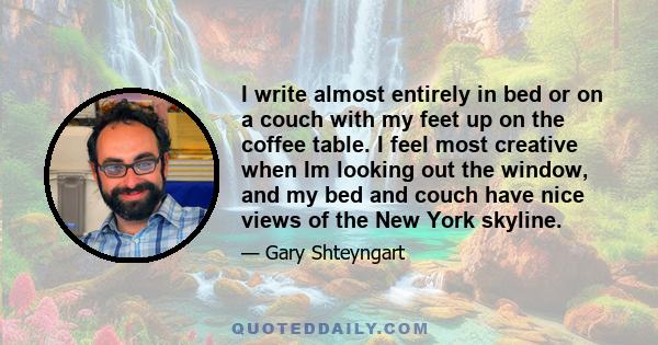 I write almost entirely in bed or on a couch with my feet up on the coffee table. I feel most creative when Im looking out the window, and my bed and couch have nice views of the New York skyline.