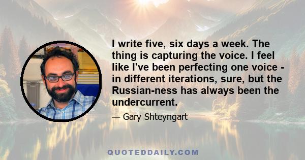 I write five, six days a week. The thing is capturing the voice. I feel like I've been perfecting one voice - in different iterations, sure, but the Russian-ness has always been the undercurrent.