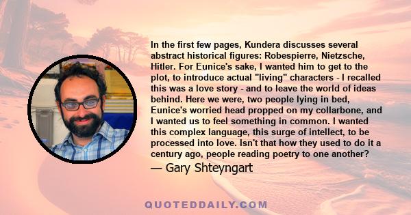 In the first few pages, Kundera discusses several abstract historical figures: Robespierre, Nietzsche, Hitler. For Eunice's sake, I wanted him to get to the plot, to introduce actual living characters - I recalled this