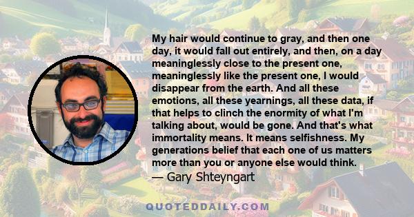 My hair would continue to gray, and then one day, it would fall out entirely, and then, on a day meaninglessly close to the present one, meaninglessly like the present one, I would disappear from the earth. And all