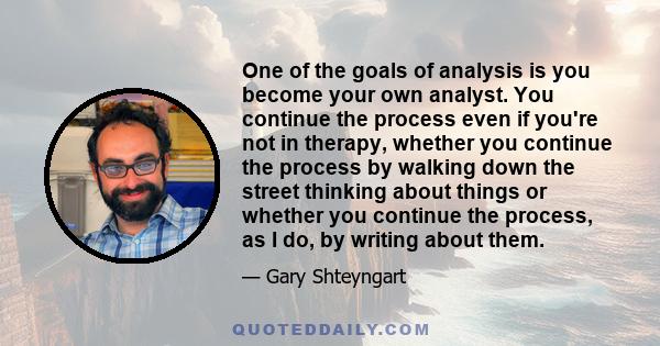 One of the goals of analysis is you become your own analyst. You continue the process even if you're not in therapy, whether you continue the process by walking down the street thinking about things or whether you