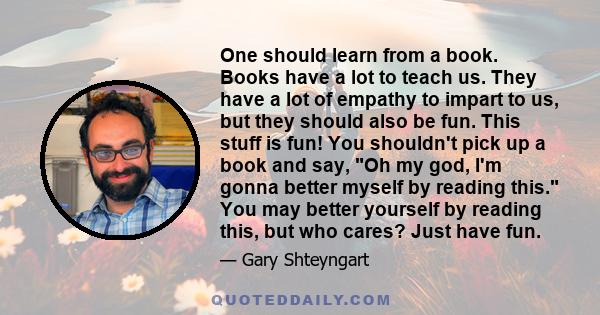 One should learn from a book. Books have a lot to teach us. They have a lot of empathy to impart to us, but they should also be fun. This stuff is fun! You shouldn't pick up a book and say, Oh my god, I'm gonna better