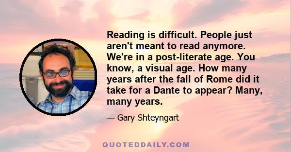 Reading is difficult. People just aren't meant to read anymore. We're in a post-literate age. You know, a visual age. How many years after the fall of Rome did it take for a Dante to appear? Many, many years.