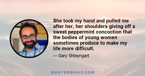 She took my hand and pulled me after her, her shoulders giving off a sweet peppermint concoction that the bodies of young women sometimes produce to make my life more difficult.