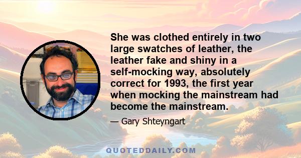 She was clothed entirely in two large swatches of leather, the leather fake and shiny in a self-mocking way, absolutely correct for 1993, the first year when mocking the mainstream had become the mainstream.