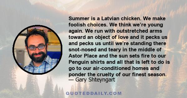 Summer is a Latvian chicken. We make foolish choices. We think we’re young again. We run with outstretched arms toward an object of love and it pecks us and pecks us until we’re standing there snot-nosed and teary in