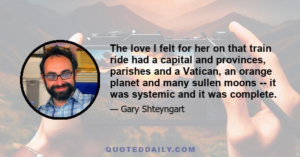 The love I felt for her on that train ride had a capital and provinces, parishes and a Vatican, an orange planet and many sullen moons -- it was systemic and it was complete.