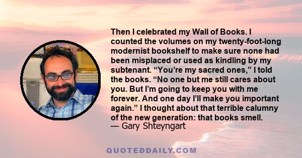 Then I celebrated my Wall of Books. I counted the volumes on my twenty-foot-long modernist bookshelf to make sure none had been misplaced or used as kindling by my subtenant. “You’re my sacred ones,” I told the books.