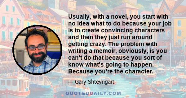 Usually, with a novel, you start with no idea what to do because your job is to create convincing characters and then they just run around getting crazy. The problem with writing a memoir, obviously, is you can't do