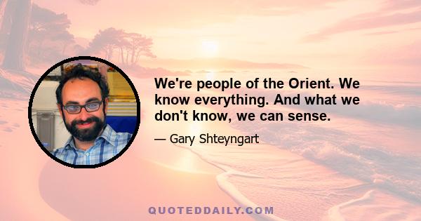 We're people of the Orient. We know everything. And what we don't know, we can sense.