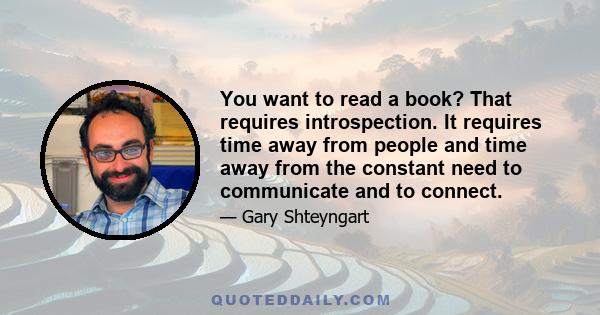 You want to read a book? That requires introspection. It requires time away from people and time away from the constant need to communicate and to connect.