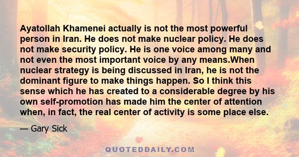 Ayatollah Khamenei actually is not the most powerful person in Iran. He does not make nuclear policy. He does not make security policy. He is one voice among many and not even the most important voice by any means.When