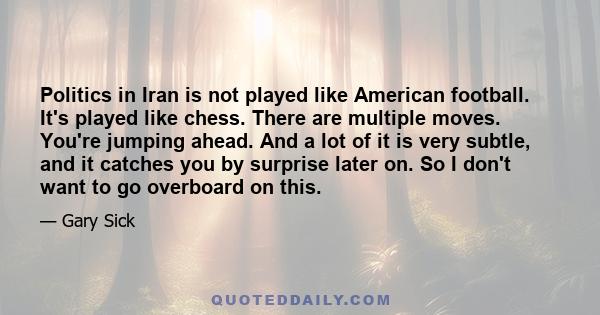 Politics in Iran is not played like American football. It's played like chess. There are multiple moves. You're jumping ahead. And a lot of it is very subtle, and it catches you by surprise later on. So I don't want to