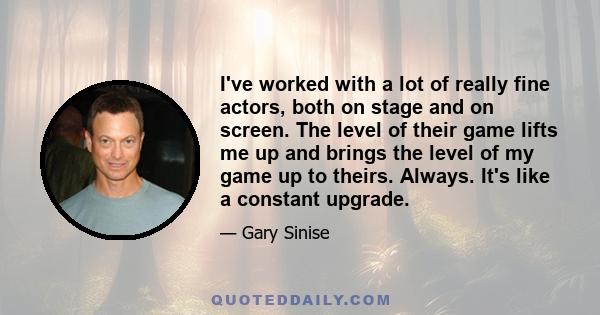 I've worked with a lot of really fine actors, both on stage and on screen. The level of their game lifts me up and brings the level of my game up to theirs. Always. It's like a constant upgrade.