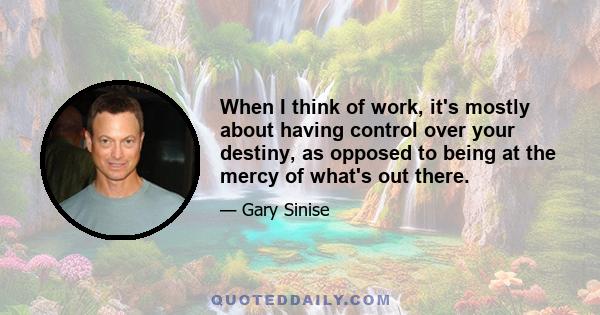 When I think of work, it's mostly about having control over your destiny, as opposed to being at the mercy of what's out there.