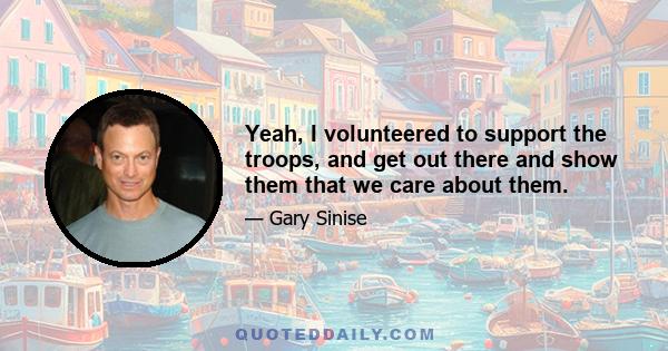 Yeah, I volunteered to support the troops, and get out there and show them that we care about them.