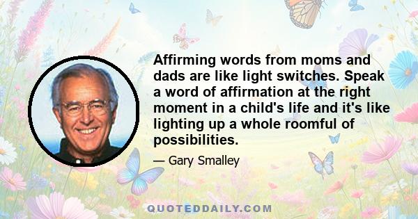 Affirming words from moms and dads are like light switches. Speak a word of affirmation at the right moment in a child's life and it's like lighting up a whole roomful of possibilities.