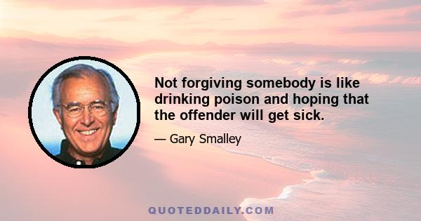 Not forgiving somebody is like drinking poison and hoping that the offender will get sick.