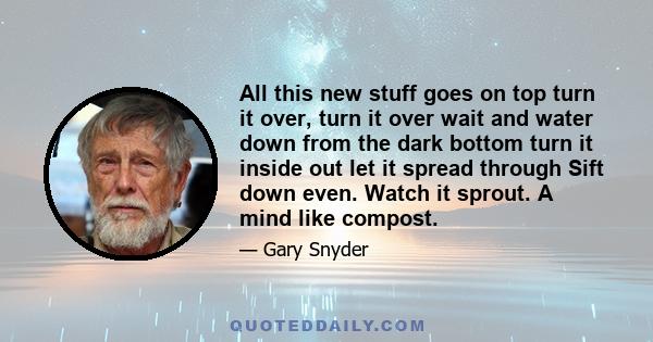 All this new stuff goes on top turn it over, turn it over wait and water down from the dark bottom turn it inside out let it spread through Sift down even. Watch it sprout. A mind like compost.