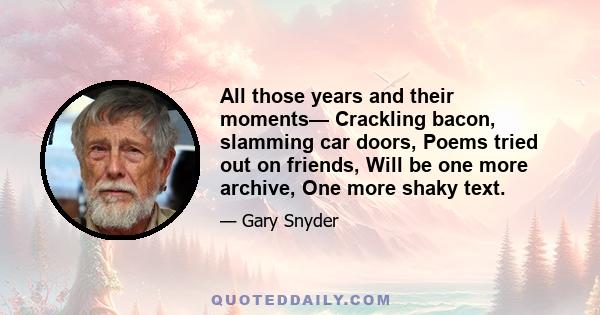 All those years and their moments— Crackling bacon, slamming car doors, Poems tried out on friends, Will be one more archive, One more shaky text.