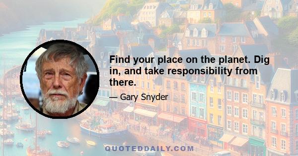 Find your place on the planet. Dig in, and take responsibility from there.