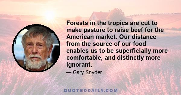 Forests in the tropics are cut to make pasture to raise beef for the American market. Our distance from the source of our food enables us to be superficially more comfortable, and distinctly more ignorant.