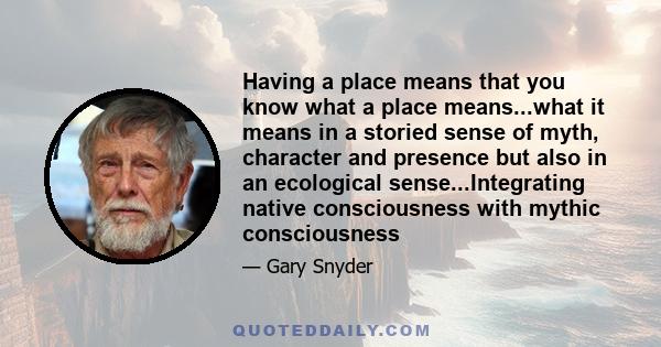 Having a place means that you know what a place means...what it means in a storied sense of myth, character and presence but also in an ecological sense...Integrating native consciousness with mythic consciousness