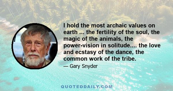 I hold the most archaic values on earth ... the fertility of the soul, the magic of the animals, the power-vision in solitude.... the love and ecstasy of the dance, the common work of the tribe.